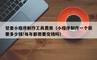 郑州甘肃小程序制作工具费用（小程序制作一个需要多少钱!每年都需要交钱吗）