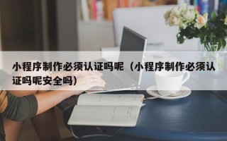 郑州小程序制作必须认证吗呢（小程序制作必须认证吗呢安全吗）