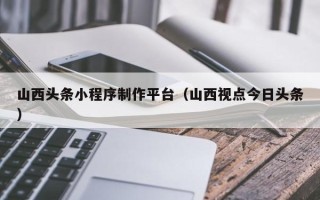 郑州山西头条小程序制作平台（山西视点今日头条）